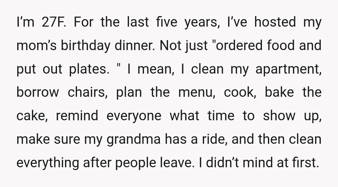I’m 27F. For the last five years, I’ve hosted my mom’s birthday dinner. Not just "ordered food and put out plates. " I mean, I clean my apartment, borrow chairs,...