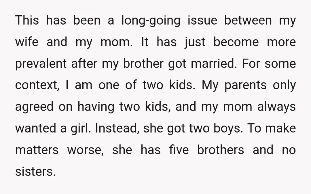This has been a long-going issue between my wife and my mom. It has just become more prevalent after my brother got married. For some context, I am one of...