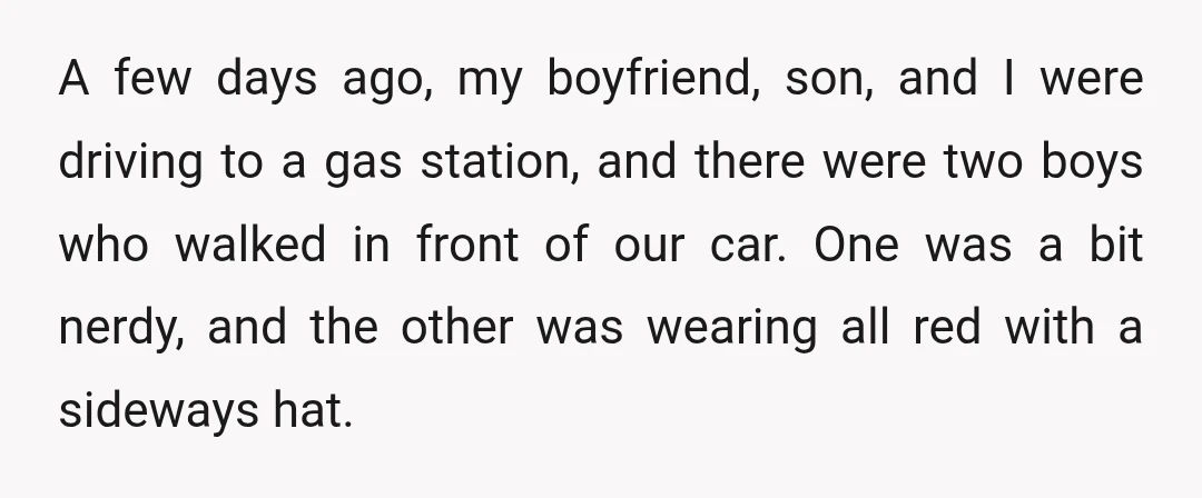 A few days ago, my boyfriend, son, and I were driving to a gas station, and there were two boys who walked in front of our car. One was a...