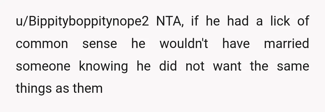 u/Bippityboppitynope2
NTA, if he had a lick of common sense he wouldn't have married someone knowing he did not want the same things as them