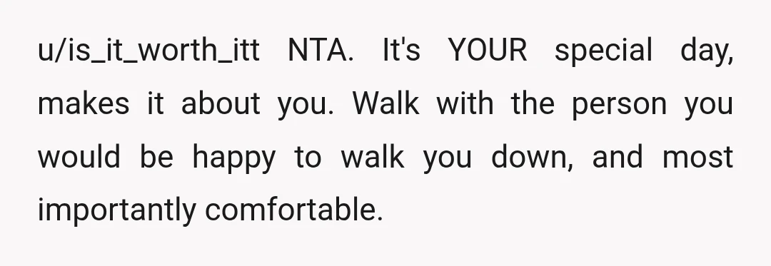 u/is_it_worth_itt
NTA.
It's YOUR special day, makes it about you.
Walk with the person you would be happy to walk you down, and most importantly comfortable.