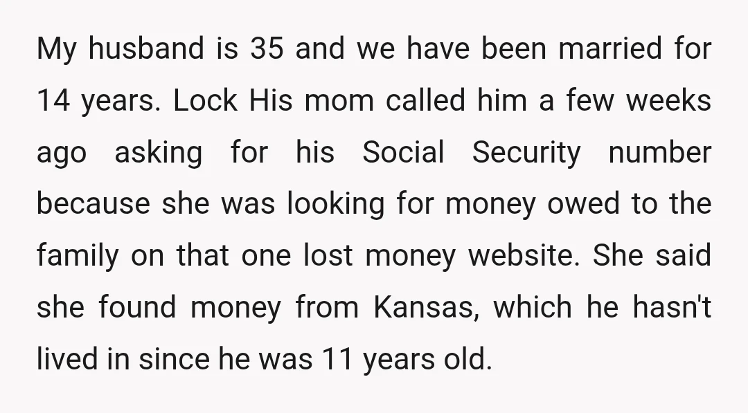 My husband is 35 and we have been married for 14 years. Lock His mom called him a few weeks ago asking for his Social Security number because she was...