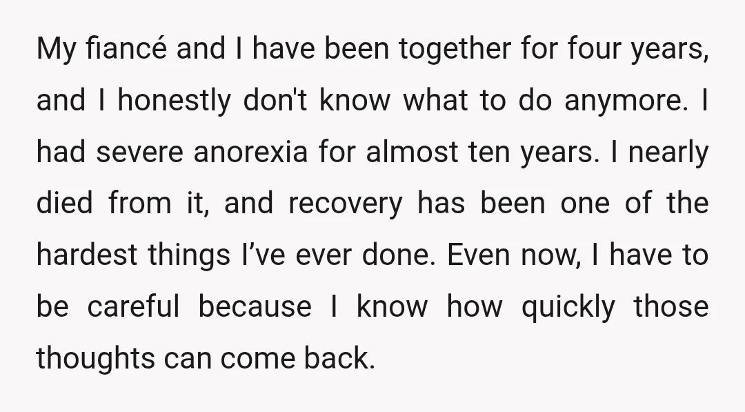 My fiancé and I have been together for four years, and I honestly don't know what to do anymore. I had severe anorexia for almost ten years. I nearly died...