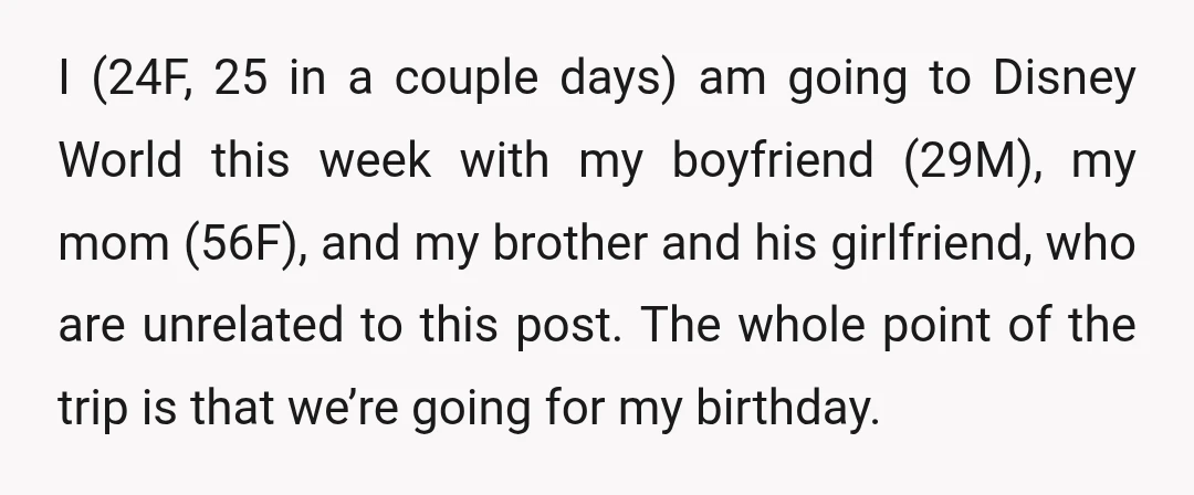I (24F, 25 in a couple days) am going to Disney World this week with my boyfriend (29M), my mom (56F), and my brother and his girlfriend, who are unrelated...