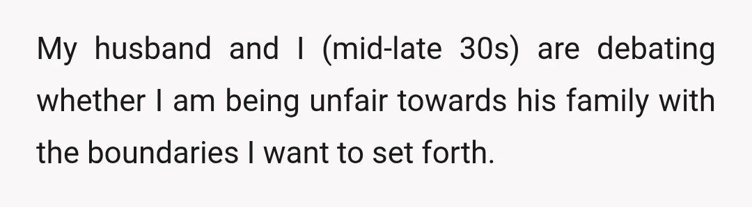 My husband and I (mid-late 30s) are debating whether I am being unfair towards his family with the boundaries I want to set forth.