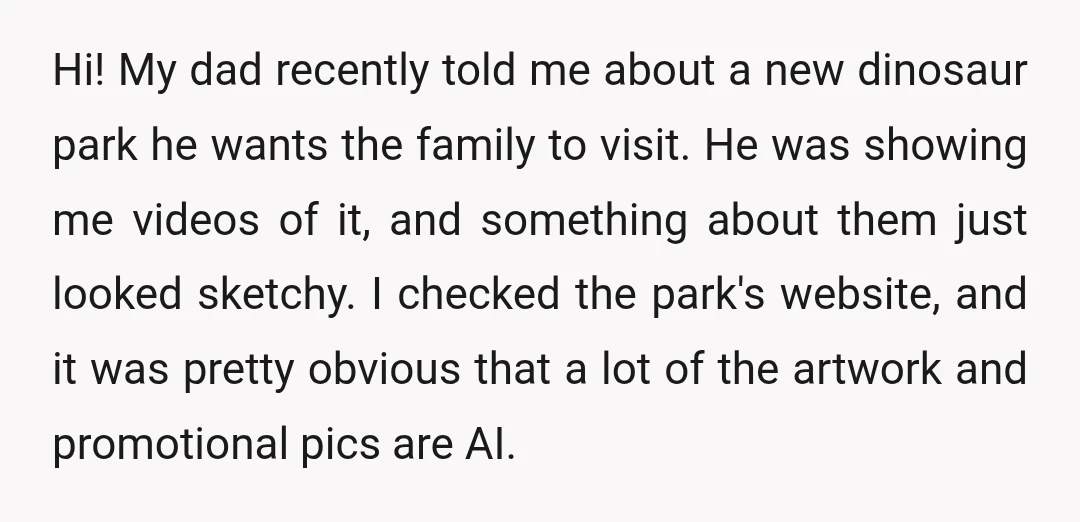 Hi! My dad recently told me about a new dinosaur park he wants the family to visit. He was showing me videos of it, and something about them just looked...