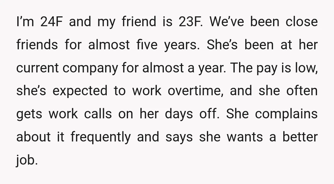 I’m 24F and my friend is 23F. We’ve been close friends for almost five years. She’s been at her current company for almost a year. The pay is low, she’s...