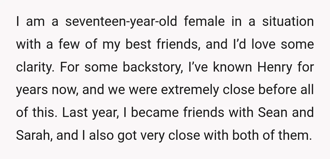 I am a seventeen-year-old female in a situation with a few of my best friends, and I’d love some clarity. For some backstory, I’ve known Henry for years now, and...