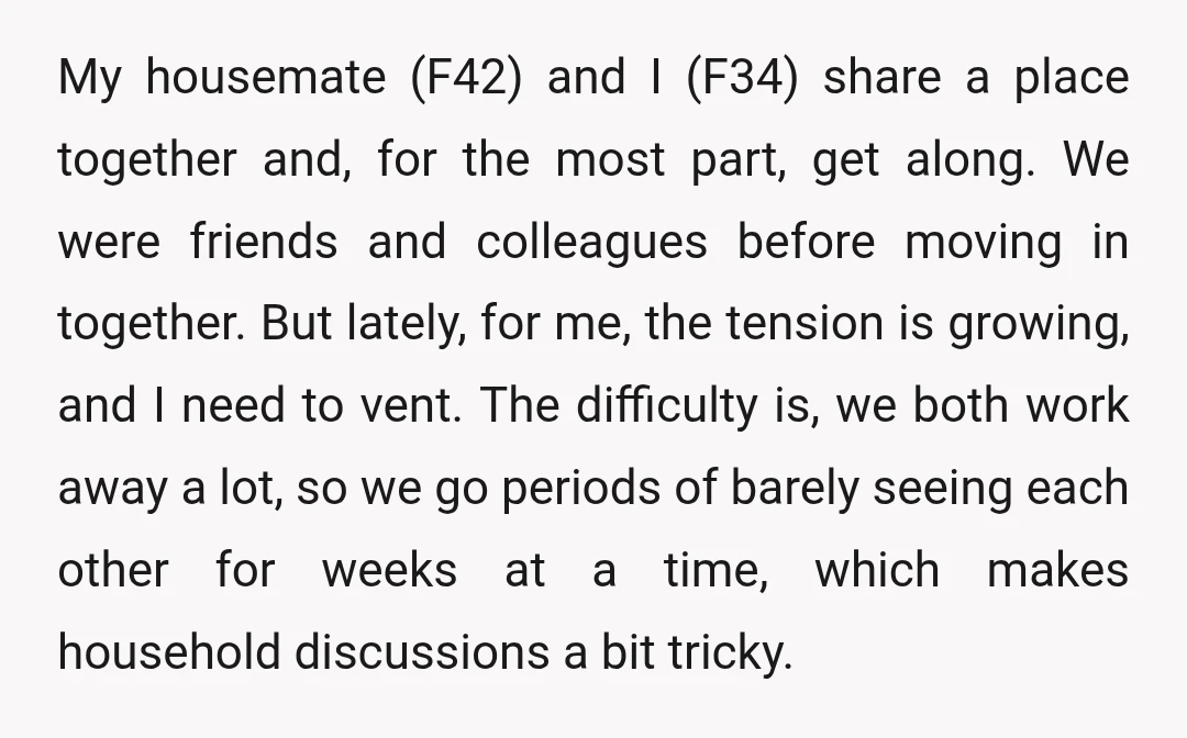 My housemate (F42) and I (F34) share a place together and, for the most part, get along. We were friends and colleagues before moving in together. But lately, for me,...