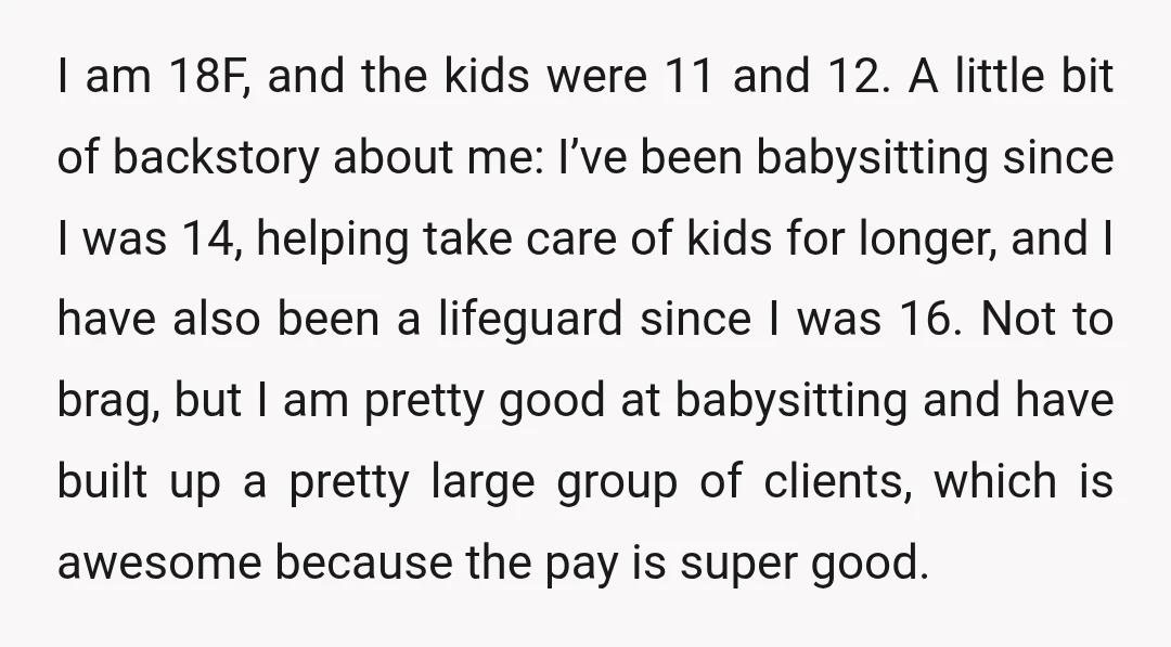I am 18F, and the kids were 11 and 12. A little bit of backstory about me: I’ve been babysitting since I was 14, helping take care of kids for...