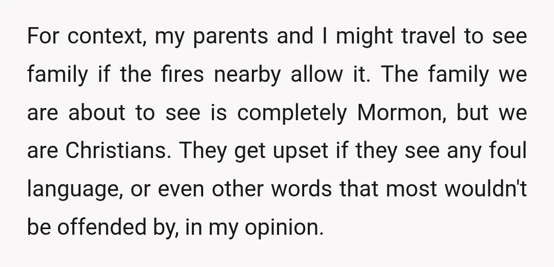 For context, my parents and I might travel to see family if the fires nearby allow it. The family we are about to see is completely Mormon, but we are...