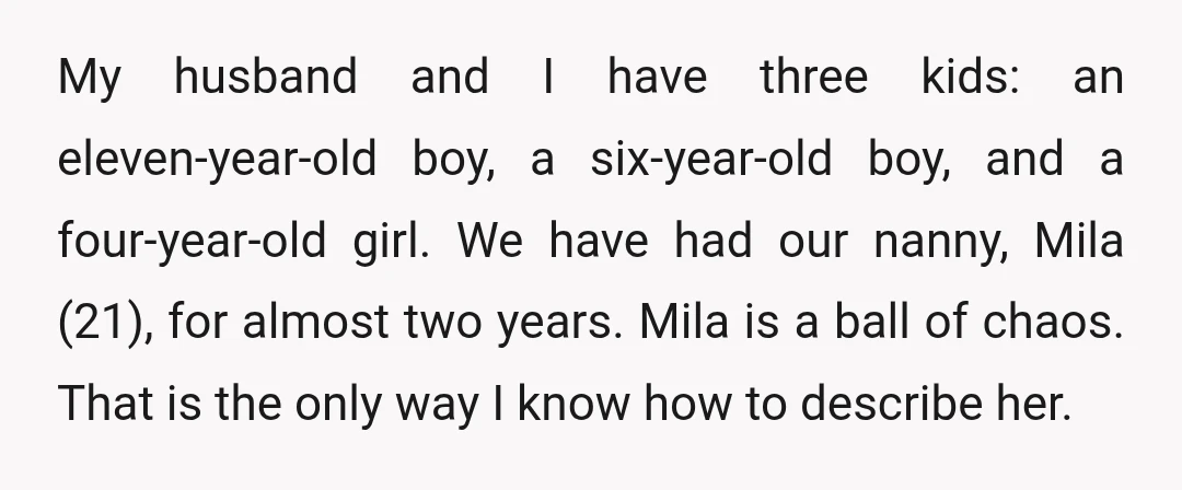 My husband and I have three kids: an eleven-year-old boy, a six-year-old boy, and a four-year-old girl. We have had our nanny, Mila (21), for almost two years. Mila is...