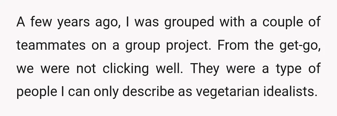 A few years ago, I was grouped with a couple of teammates on a group project. From the get-go, we were not clicking well. They were a type of people...