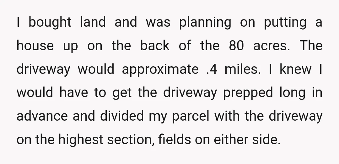 I bought land and was planning on putting a house up on the back of the 80 acres. The driveway would approximate .4 miles. I knew I would have to...