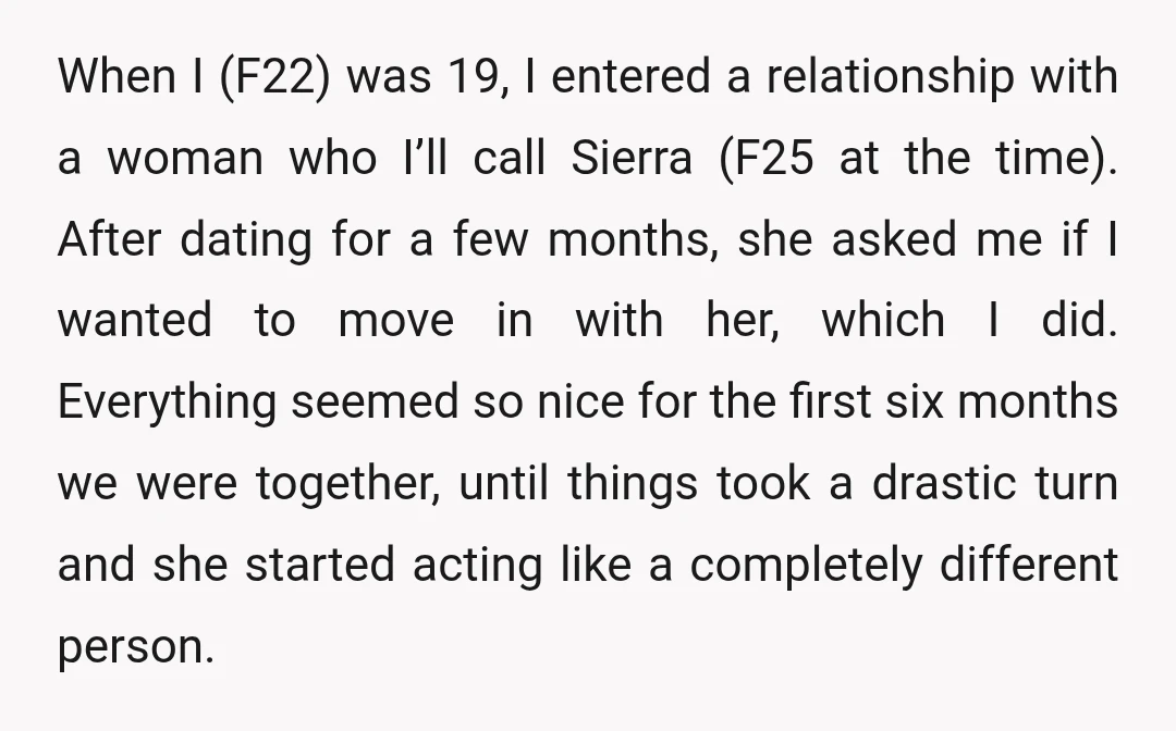 When I (F22) was 19, I entered a relationship with a woman who I’ll call Sierra (F25 at the time). After dating for a few months, she asked me if...