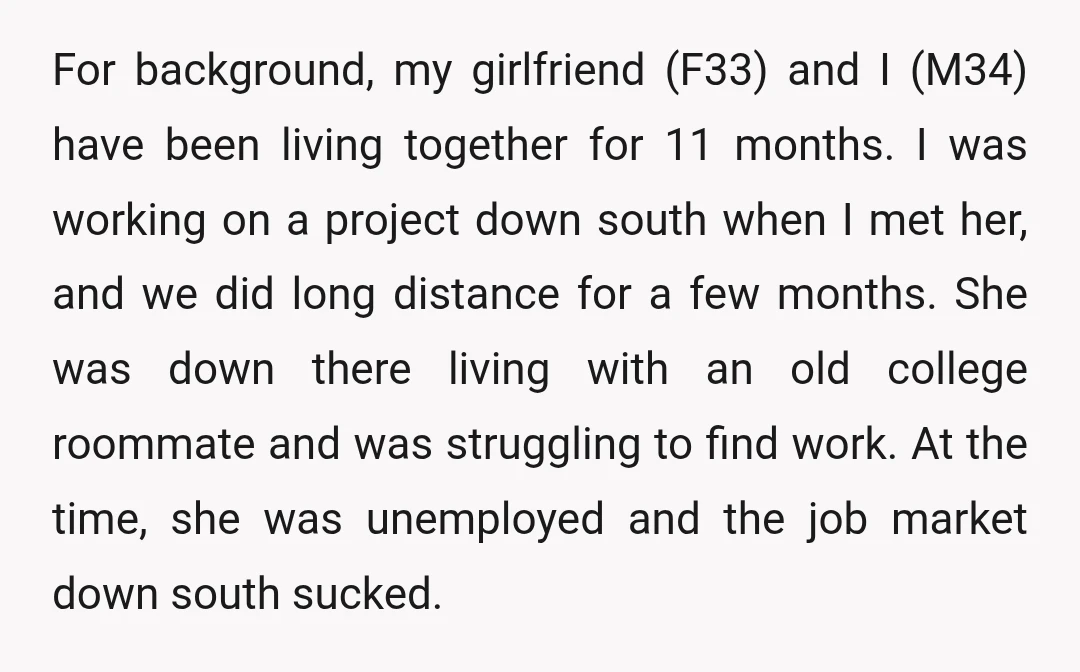 For background, my girlfriend (F33) and I (M34) have been living together for 11 months. I was working on a project down south when I met her, and we did...