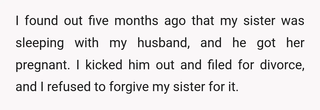 I found out five months ago that my sister was sleeping with my husband, and he got her pregnant. I kicked him out and filed for divorce, and I refused...