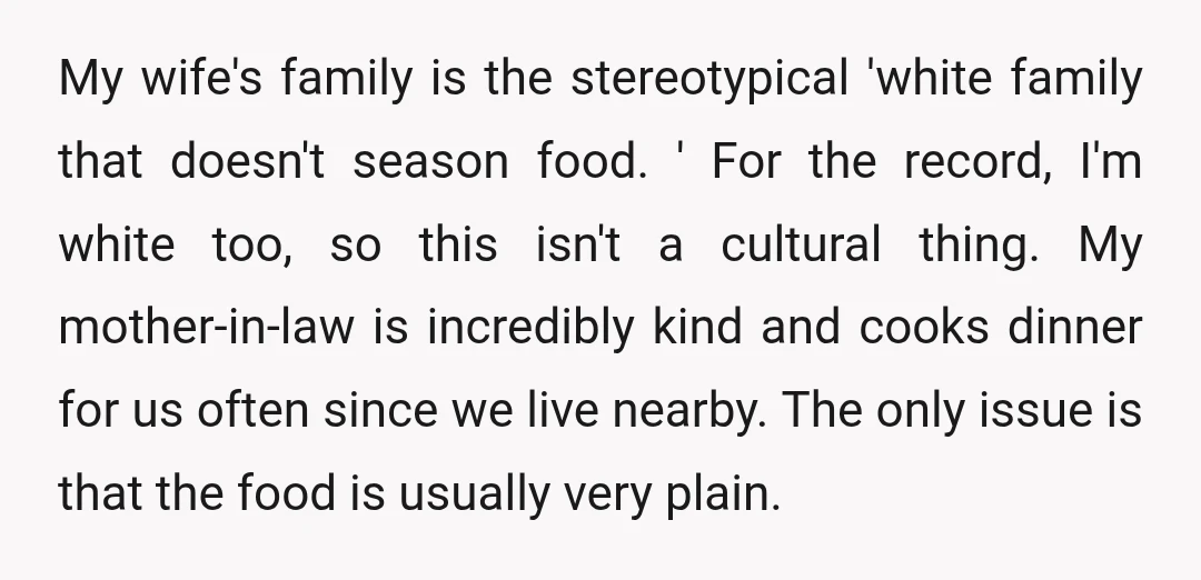 My wife's family is the stereotypical 'white family that doesn't season food. ' For the record, I'm white too, so this isn't a cultural thing. My mother-in-law is incredibly kind...