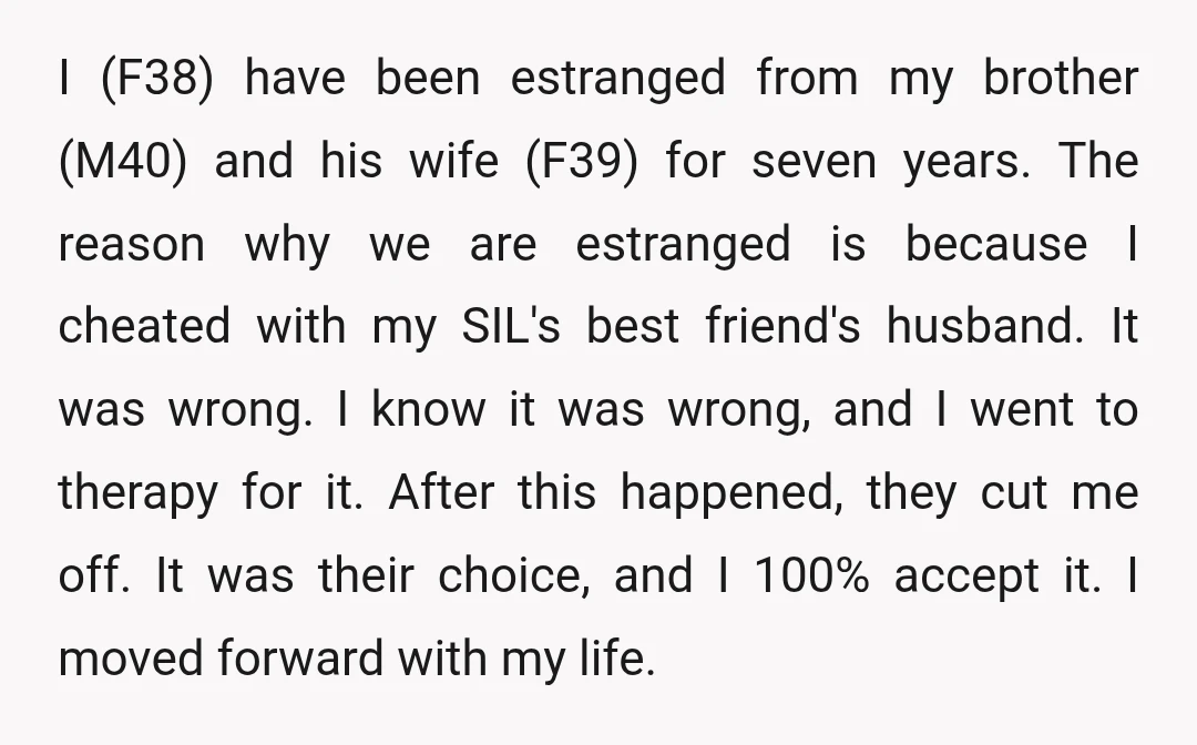 I (F38) have been estranged from my brother (M40) and his wife (F39) for seven years. The reason why we are estranged is because I cheated with my SIL's best...