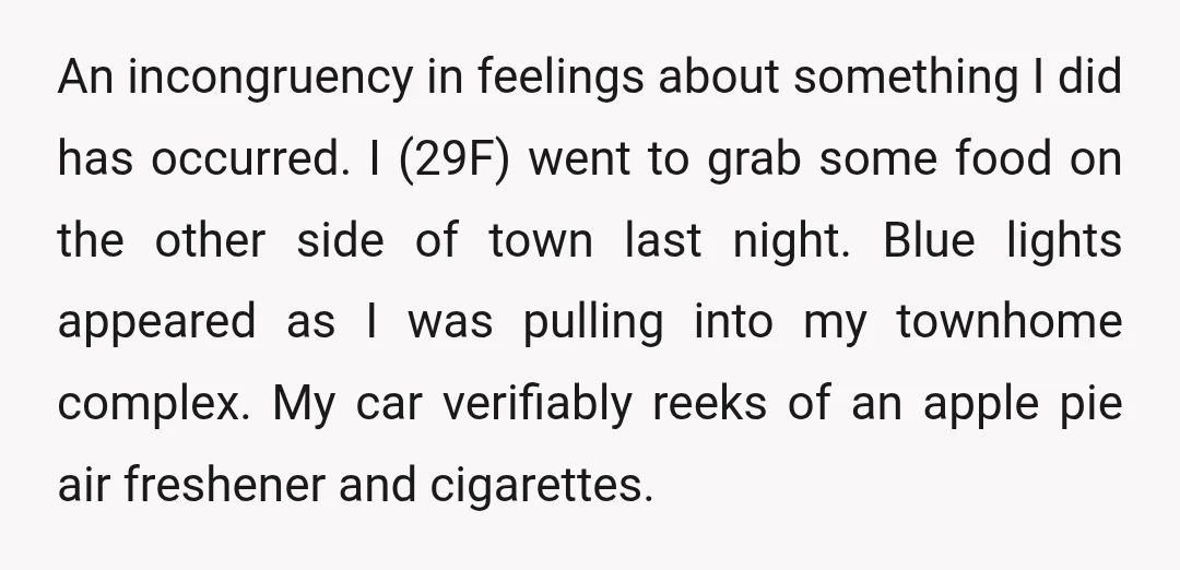 An incongruency in feelings about something I did has occurred. I (29F) went to grab some food on the other side of town last night. Blue lights appeared as I...