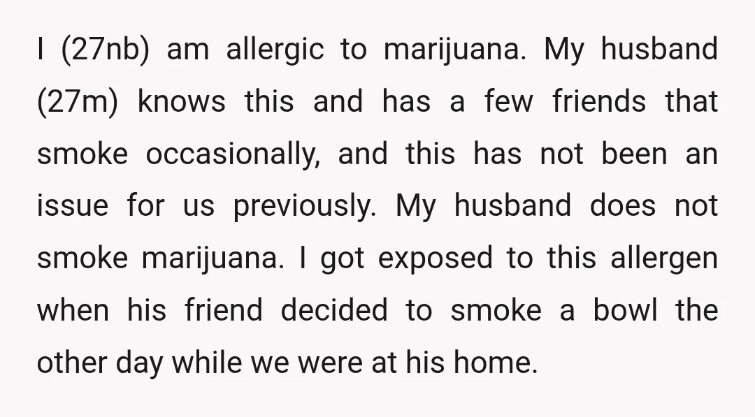I (27nb) am allergic to marijuana. My husband (27m) knows this and has a few friends that smoke occasionally, and this has not been an issue for us previously. My...