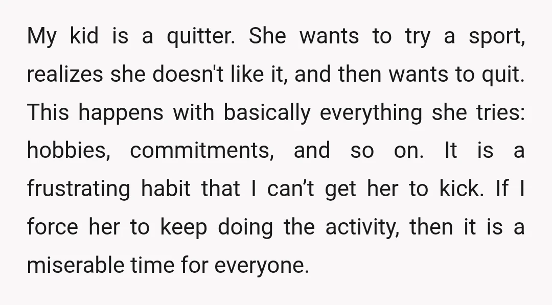 My kid is a quitter. She wants to try a sport, realizes she doesn't like it, and then wants to quit. This happens with basically everything she tries: hobbies, commitments,...