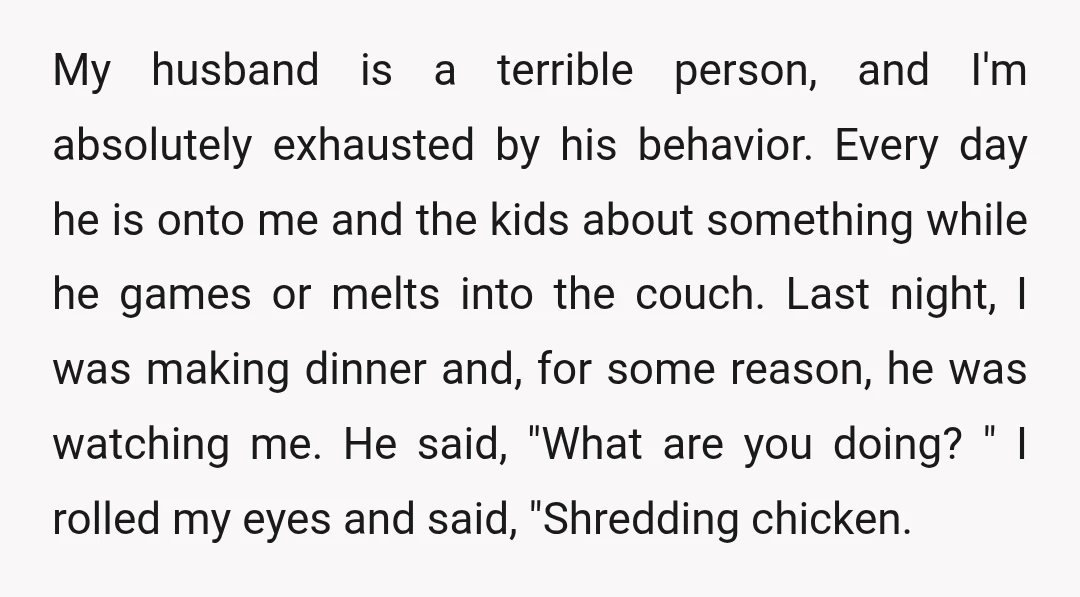 My husband is a terrible person, and I'm absolutely exhausted by his behavior. Every day he is onto me and the kids about something while he games or melts into...