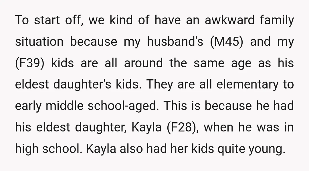 To start off, we kind of have an awkward family situation because my husband's (M45) and my (F39) kids are all around the same age as his eldest daughter's kids....