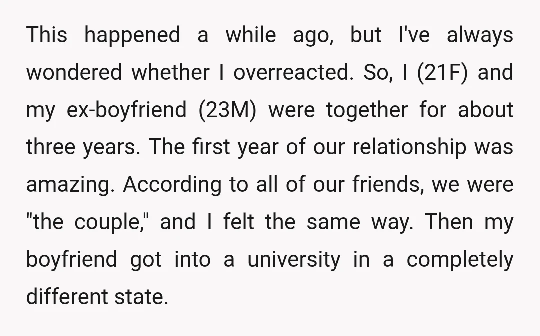 This happened a while ago, but I've always wondered whether I overreacted. So, I (21F) and my ex-boyfriend (23M) were together for about three years. The first year of our...