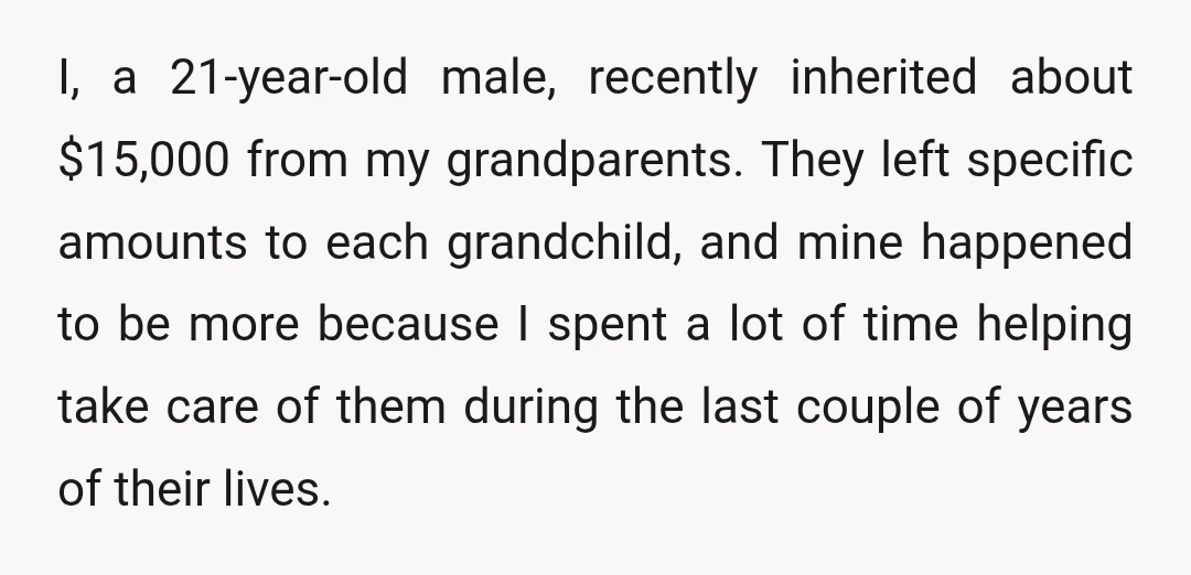 I, a 21-year-old male, recently inherited about $15,000 from my grandparents. They left specific amounts to each grandchild, and mine happened to be more because I spent a lot of...