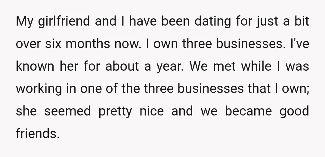 My girlfriend and I have been dating for just a bit over six months now. I own three businesses. I've known her for about a year. We met while I...