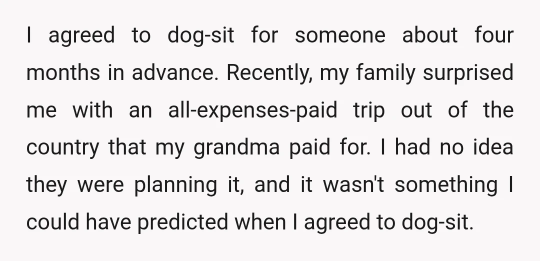 I agreed to dog-sit for someone about four months in advance. Recently, my family surprised me with an all-expenses-paid trip out of the country that my grandma paid for. I...