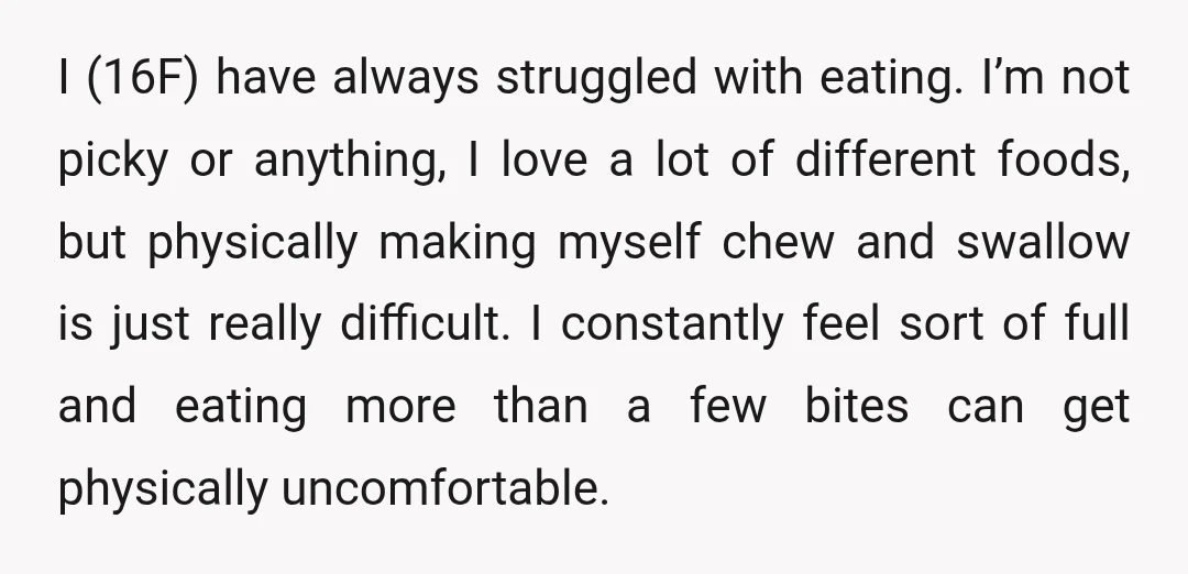 I (16F) have always struggled with eating. I’m not picky or anything, I love a lot of different foods, but physically making myself chew and swallow is just really difficult....