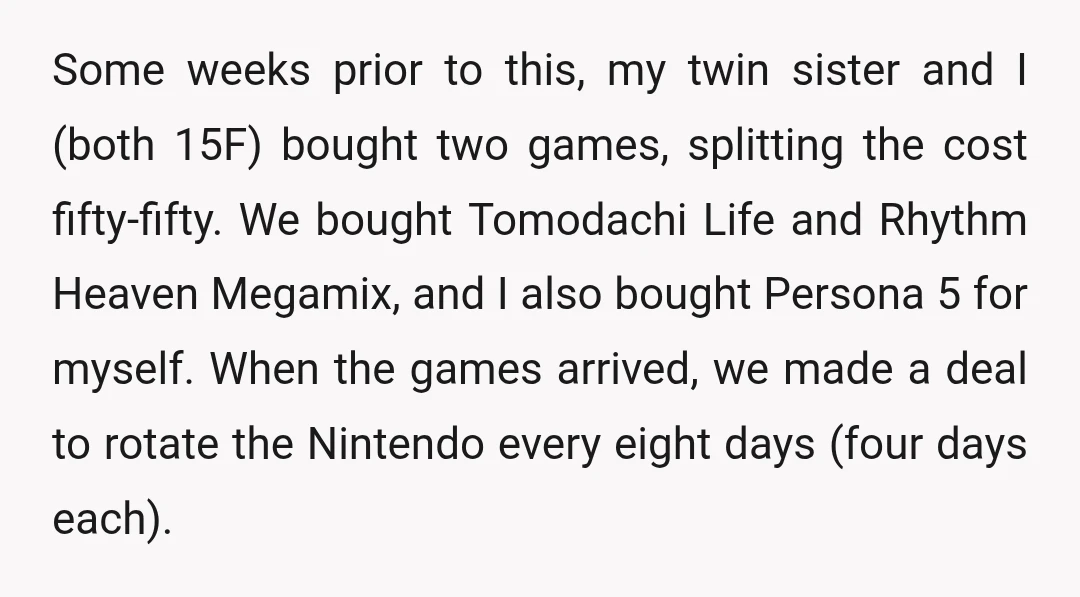 Some weeks prior to this, my twin sister and I (both 15F) bought two games, splitting the cost fifty-fifty. We bought Tomodachi Life and Rhythm Heaven Megamix, and I also...