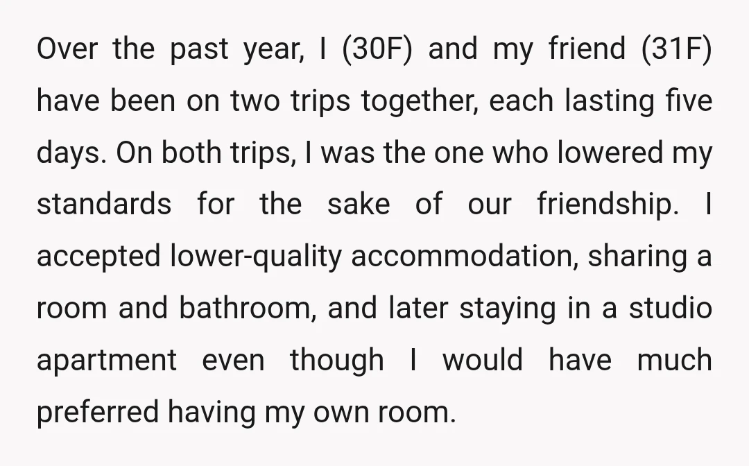 Over the past year, I (30F) and my friend (31F) have been on two trips together, each lasting five days. On both trips, I was the one who lowered my...