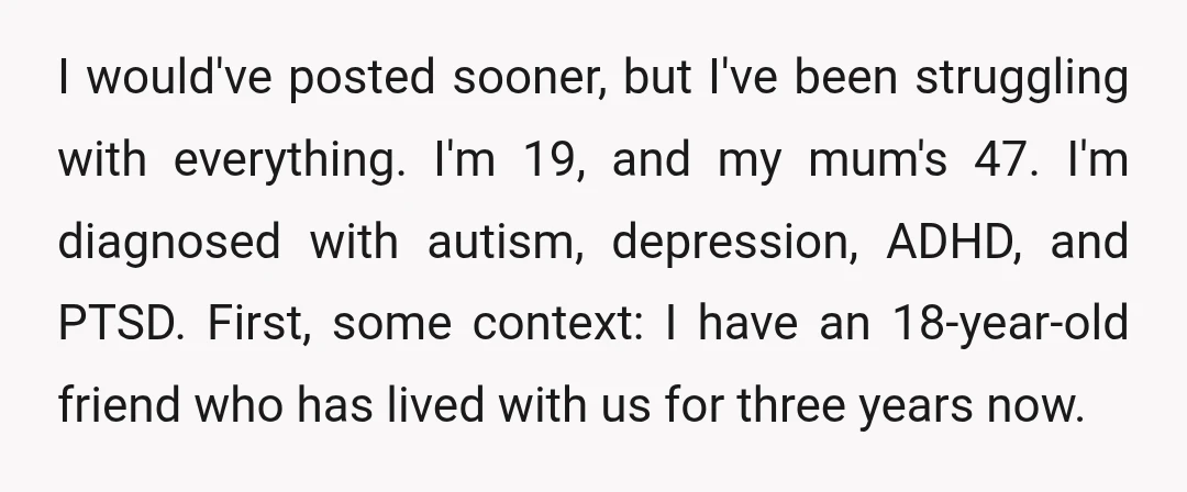 I would've posted sooner, but I've been struggling with everything. I'm 19, and my mum's 47. I'm diagnosed with autism, depression, ADHD, and PTSD. First, some context: I have an...