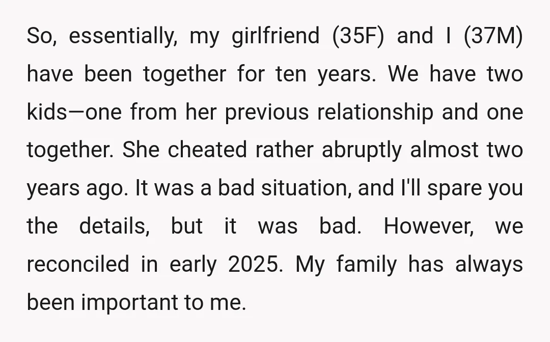 So, essentially, my girlfriend (35F) and I (37M) have been together for ten years. We have two kids—one from her previous relationship and one together. She cheated rather abruptly almost...
