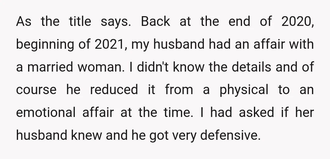 As the title says. Back at the end of 2020, beginning of 2021, my husband had an affair with a married woman. I didn't know the details and of course...