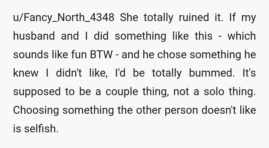 u/Fancy_North_4348 She totally ruined it. If my husband and I did something like this - which sounds like fun BTW - and he chose something he knew I didn't like,...