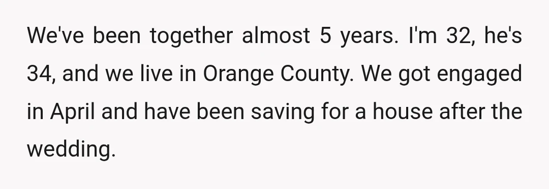 We've been together almost 5 years. I'm 32, he's 34, and we live in Orange County. We got engaged in April and have been saving for a house after the...