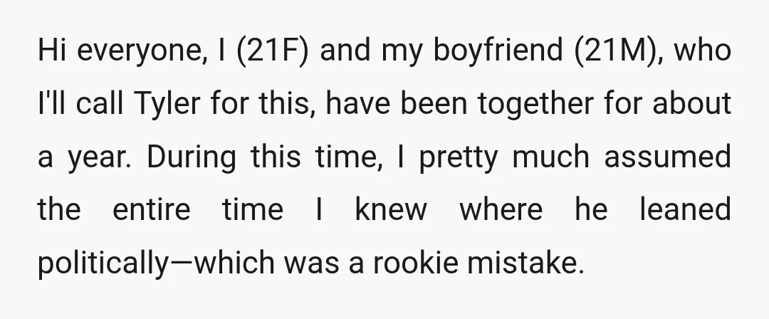 Hi everyone, I (21F) and my boyfriend (21M), who I'll call Tyler for this, have been together for about a year. During this time, I pretty much assumed the entire...