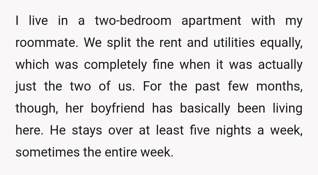 I live in a two-bedroom apartment with my roommate. We split the rent and utilities equally, which was completely fine when it was actually just the two of us. For...