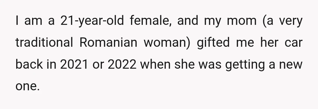 I am a 21-year-old female, and my mom (a very traditional Romanian woman) gifted me her car back in 2021 or 2022 when she was getting a new one.