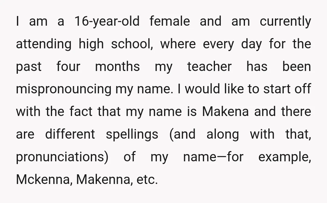I am a 16-year-old female and am currently attending high school, where every day for the past four months my teacher has been mispronouncing my name. I would like to...