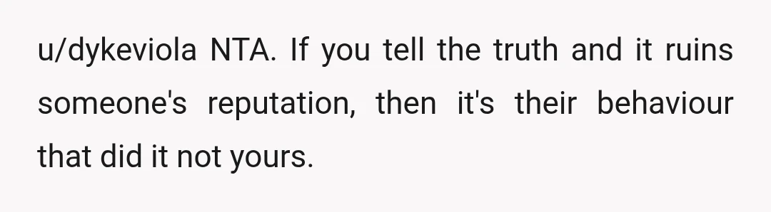 u/dykeviola
NTA.
If you tell the truth and it ruins someone's reputation, then it's their behaviour that did it not yours.