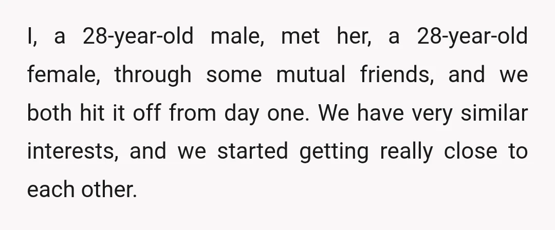 I, a 28-year-old male, met her, a 28-year-old female, through some mutual friends, and we both hit it off from day one. We have very similar interests, and we started...