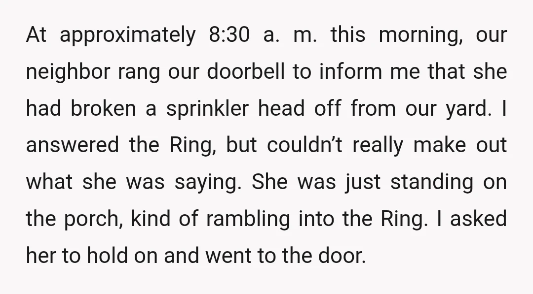 At approximately 8:30 a. m. this morning, our neighbor rang our doorbell to inform me that she had broken a sprinkler head off from our yard. I answered the Ring,...