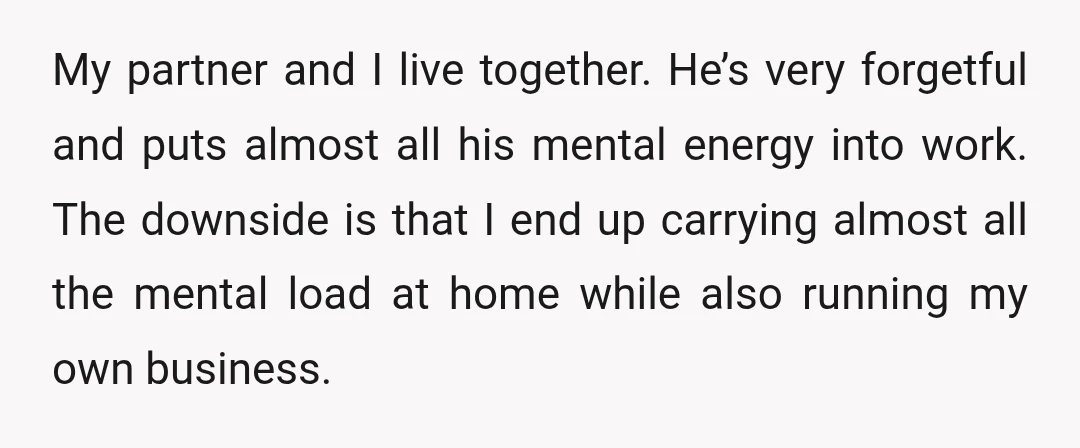 My partner and I live together. He’s very forgetful and puts almost all his mental energy into work. The downside is that I end up carrying almost all the mental...
