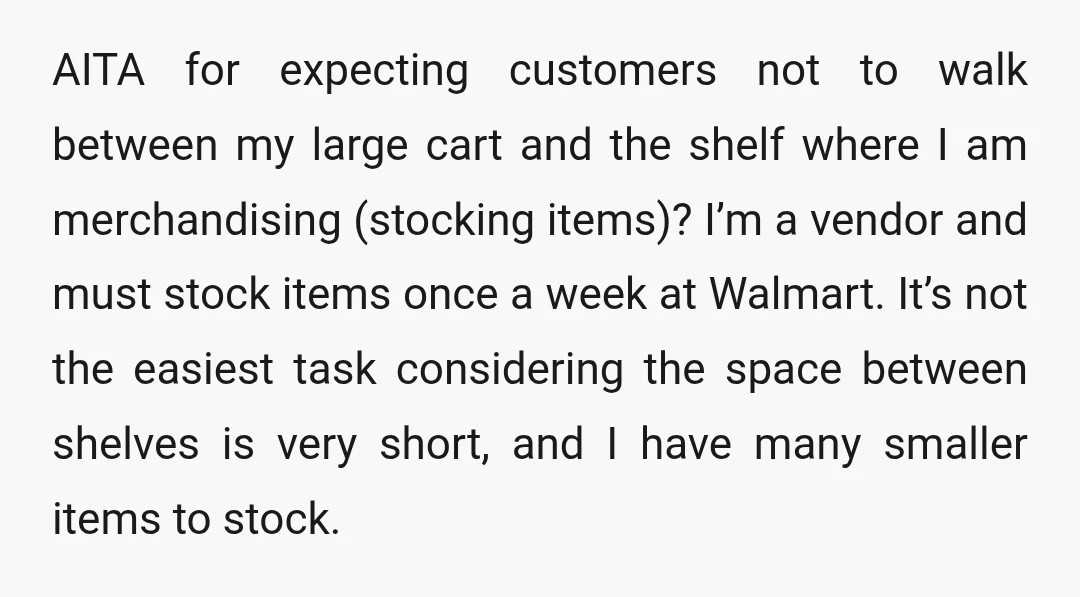 AITA for expecting customers not to walk between my large cart and the shelf where I am merchandising (stocking items)? I’m a vendor and must stock items once a week...