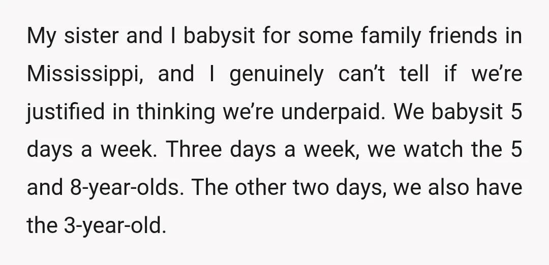 My sister and I babysit for some family friends in Mississippi, and I genuinely can’t tell if we’re justified in thinking we’re underpaid. We babysit 5 days a week. Three...